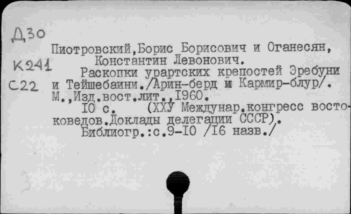 ﻿дзо
Пиотровский,Борис Борисович и Оганесян, К944 Константин Левонович.
Раскопки урартских крепостей Эребуни С 22 и Тейшебаини. Дрин-берд и Кармир-блур/.
М.,Изд.вост.лит..I960.
10 с. (ХХУ Между нар. конгресс восто' коведов.Доклады делегации СССР).
Библиогр.:с.9-10 /16 назв./